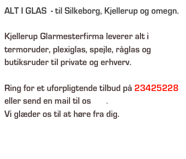 ALT I GLAS  - til Silkeborg, Kjellerup og omegn.

Kjellerup Glarmesterfirma leverer alt i termoruder, plexiglas, spejle, råglas og butiksruder til private og erhverv.

Ring for et uforpligtende tilbud på 23425228 eller send en mail til os her.
Vi glæder os til at høre fra dig.

